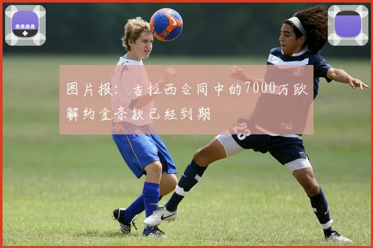 图片报：吉拉西合同中的7000万欧解约金条款已经到期